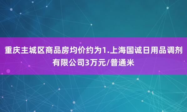 重庆主城区商品房均价约为1.上海国诚日用品调剂有限公司3万元/普通米