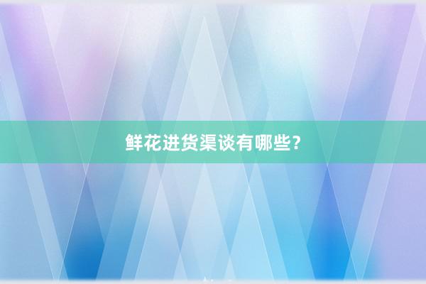 鲜花进货渠谈有哪些？