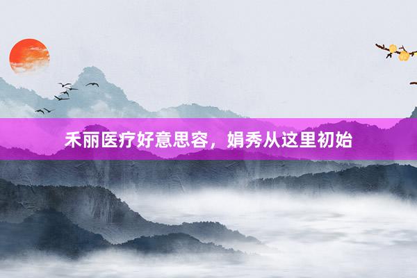 禾丽医疗好意思容，娟秀从这里初始