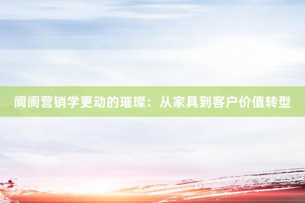 阛阓营销学更动的璀璨：从家具到客户价值转型